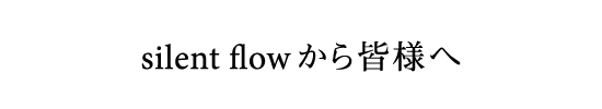 silent flow から皆様へ